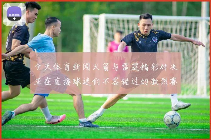 今天体育新闻火箭与雷霆精彩对决正在直播球迷们不容错过的激烈赛事盛宴