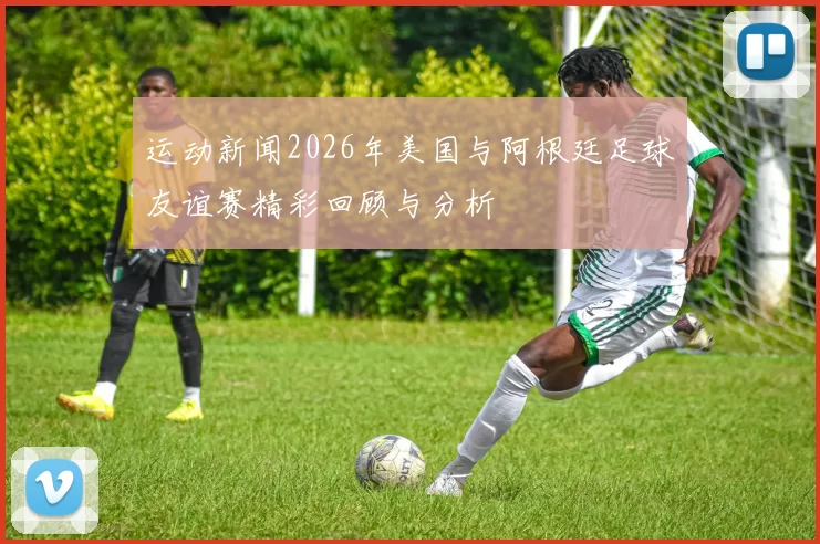 运动新闻2026年美国与阿根廷足球友谊赛精彩回顾与分析