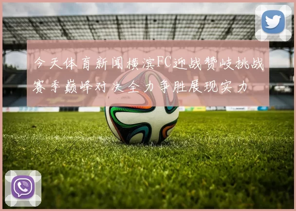 今天体育新闻横滨FC迎战赞岐挑战赛季巅峰对决全力争胜展现实力