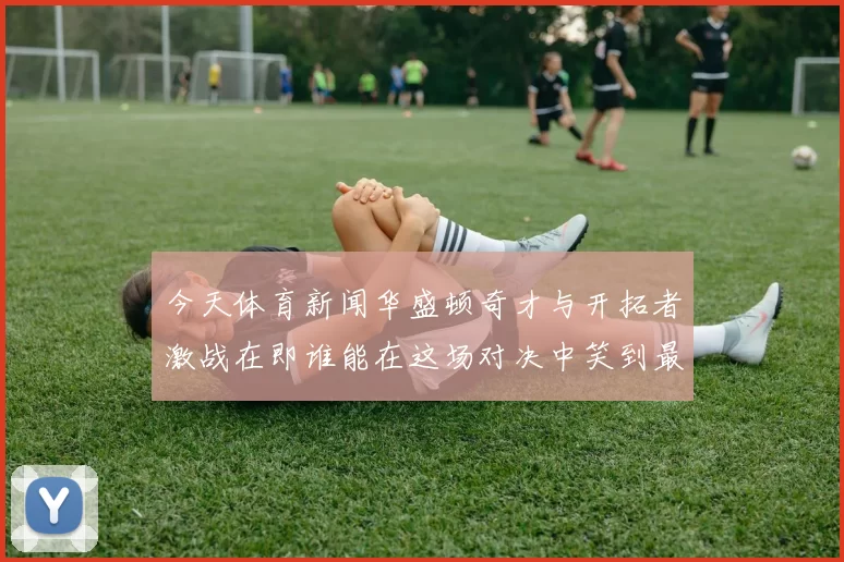 今天体育新闻华盛顿奇才与开拓者激战在即谁能在这场对决中笑到最后