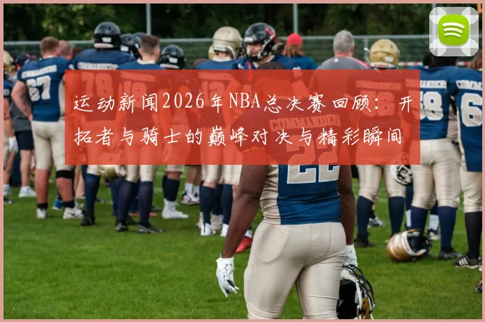 运动新闻2026年NBA总决赛回顾：开拓者与骑士的巅峰对决与精彩瞬间分析